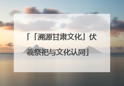 「溯源甘肃文化」伏羲祭祀与文化认同