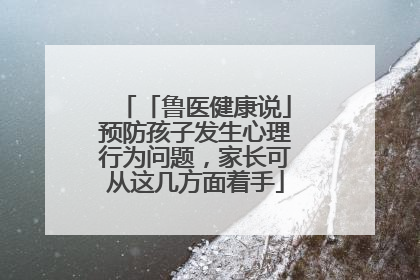 「鲁医健康说」预防孩子发生心理行为问题，家长可从这几方面着手