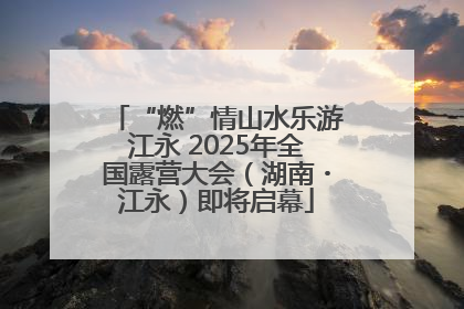 “燃”情山水乐游江永 2025年全国露营大会（湖南・江永）即将启幕