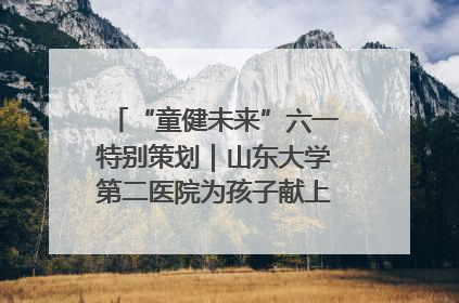 “童健未来”六一特别策划｜山东大学第二医院为孩子献上“童心处方”