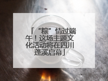 “粽”情过端午！这场主题文化活动将在四川蓬溪启幕