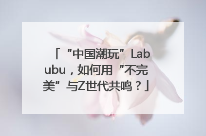 “中国潮玩”Labubu，如何用“不完美”与Z世代共鸣？