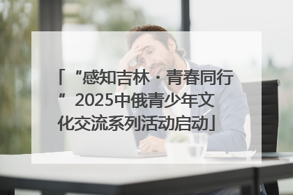 “感知吉林・青春同行”2025中俄青少年文化交流系列活动启动
