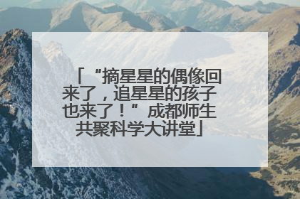 “摘星星的偶像回来了，追星星的孩子也来了！”成都师生共聚科学大讲堂