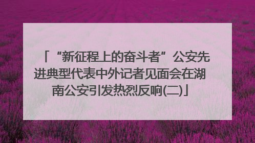 “新征程上的奋斗者”公安先进典型代表中外记者见面会在湖南公安引发热烈反响(二)