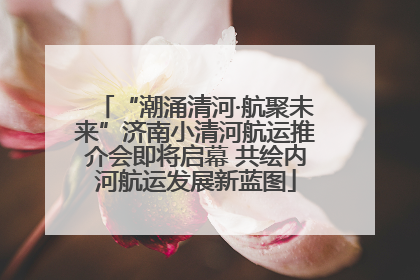 “潮涌清河·航聚未来”济南小清河航运推介会即将启幕 共绘内河航运发展新蓝图