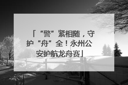 “警”紧相随，守护“舟”全！永州公安护航龙舟赛