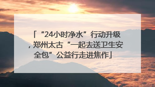 “24小时净水”行动升级，郑州太古“一起去送卫生安全包”公益行走进焦作