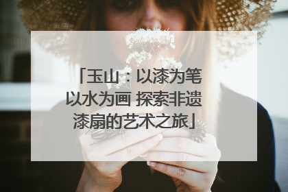 玉山：以漆为笔 以水为画 探索非遗漆扇的艺术之旅