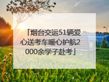 烟台交运51辆爱心送考车暖心护航2000余学子赴考