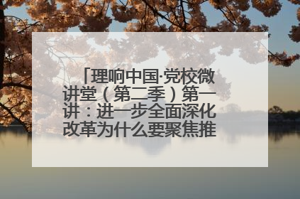 理响中国·党校微讲堂（第二季）第一讲：进一步全面深化改革为什么要聚焦推进中国式现代化