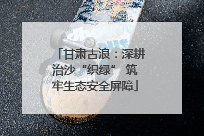 甘肃古浪：深耕治沙“织绿” 筑牢生态安全屏障