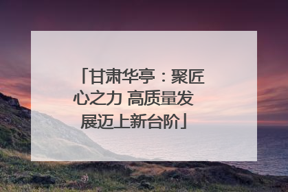 甘肃华亭：聚匠心之力 高质量发展迈上新台阶