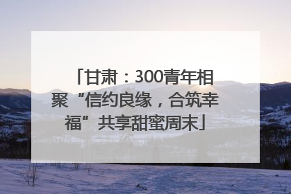 甘肃：300青年相聚“信约良缘，合筑幸福”共享甜蜜周末