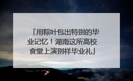 用粽叶包出特别的毕业记忆！湖南这所高校食堂上演别样毕业礼