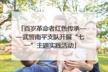 百岁革命者红色传承——武警南平支队开展“七一”主题实践活动