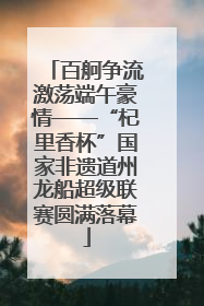 百舸争流激荡端午豪情——“杞里香杯”国家非遗道州龙船超级联赛圆满落幕