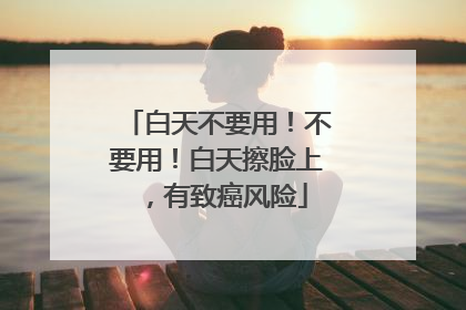 白天不要用！不要用！白天擦脸上，有致癌风险