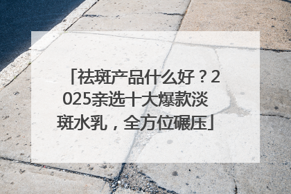祛斑产品什么好？2025亲选十大爆款淡斑水乳，全方位碾压
