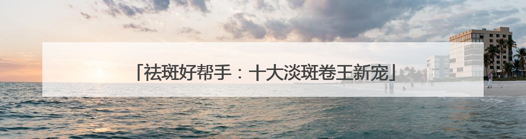 祛斑好帮手：十大淡斑卷王新宠