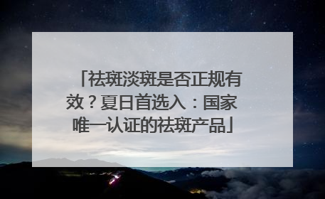 祛斑淡斑是否正规有效？夏日首选入：国家唯一认证的祛斑产品