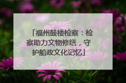 福州鼓楼检察：检察助力文物修缮，守护船政文化记忆