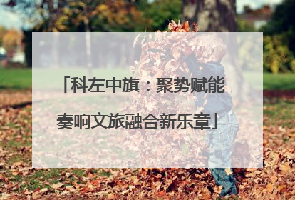 科左中旗：聚势赋能 奏响文旅融合新乐章
