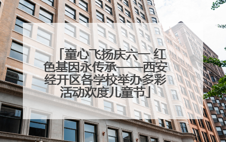 童心飞扬庆六一 红色基因永传承——西安经开区各学校举办多彩活动欢度儿童节