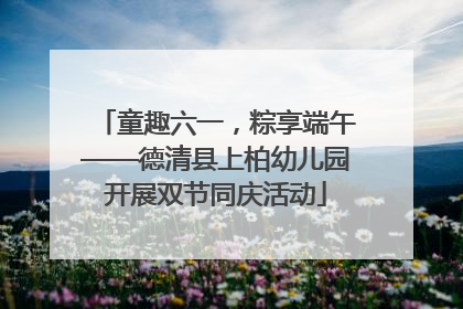 童趣六一，粽享端午——德清县上柏幼儿园开展双节同庆活动