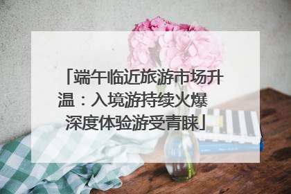 端午临近旅游市场升温：入境游持续火爆 深度体验游受青睐