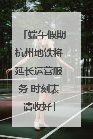 端午假期杭州地铁将延长运营服务 时刻表请收好