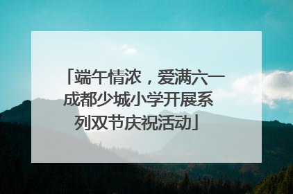 端午情浓,爱满六一 成都少城小学开展系列双节庆祝活动