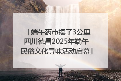 端午药市摆了3公里 四川德昌2025年端午民俗文化寻味活动启幕