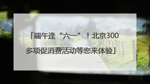 端午逢“六一”！北京300多项促消费活动等您来体验
