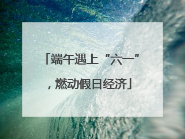 端午遇上“六一”，燃动假日经济