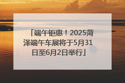 端午钜惠！2025菏泽端午车展将于5月31日至6月2日举行