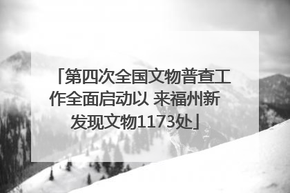 第四次全国文物普查工作全面启动以 来福州新发现文物1173处