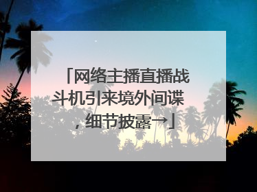 网络主播直播战斗机引来境外间谍，细节披露→