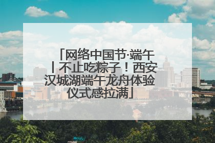 网络中国节·端午丨不止吃粽子！西安汉城湖端午龙舟体验仪式感拉满