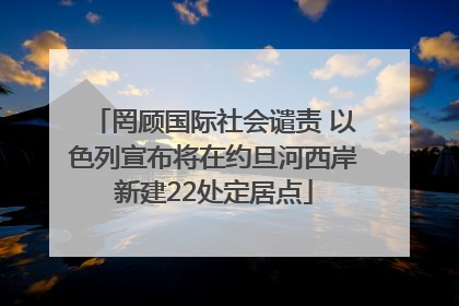 罔顾国际社会谴责 以色列宣布将在约旦河西岸新建22处定居点