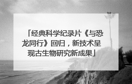 经典科学纪录片《与恐龙同行》回归，新技术呈现古生物研究新成果
