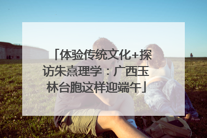 体验传统文化+探访朱熹理学：广西玉林台胞这样迎端午