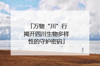 万物“川”行 揭开四川生物多样性的守护密码