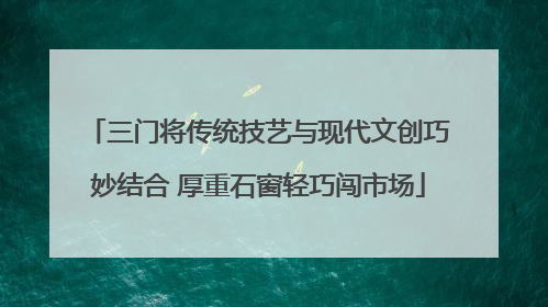 三门将传统技艺与现代文创巧妙结合 厚重石窗轻巧闯市场