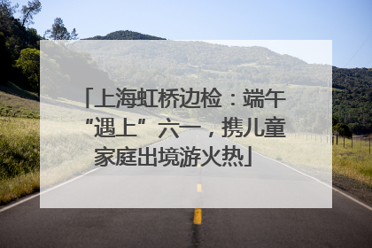 上海虹桥边检：端午“遇上”六一，携儿童家庭出境游火热