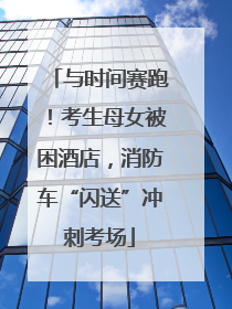 与时间赛跑！考生母女被困酒店，消防车“闪送”冲刺考场
