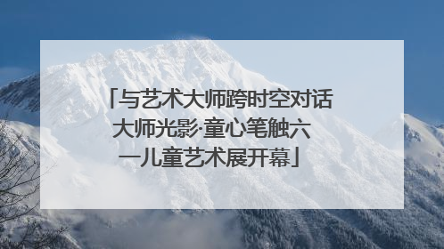 与艺术大师跨时空对话 大师光影·童心笔触六一儿童艺术展开幕