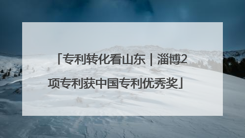 专利转化看山东｜淄博2项专利获中国专利优秀奖