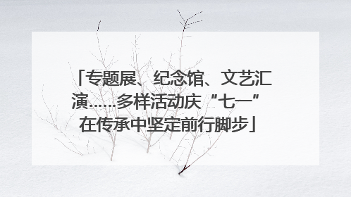 专题展、纪念馆、文艺汇演……多样活动庆“七一” 在传承中坚定前行脚步