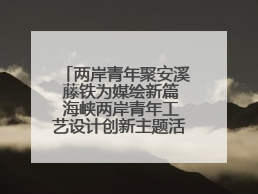 两岸青年聚安溪 藤铁为媒绘新篇 海峡两岸青年工艺设计创新主题活动开幕